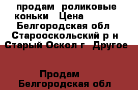 продам  роликовые коньки › Цена ­ 2 500 - Белгородская обл., Старооскольский р-н, Старый Оскол г. Другое » Продам   . Белгородская обл.